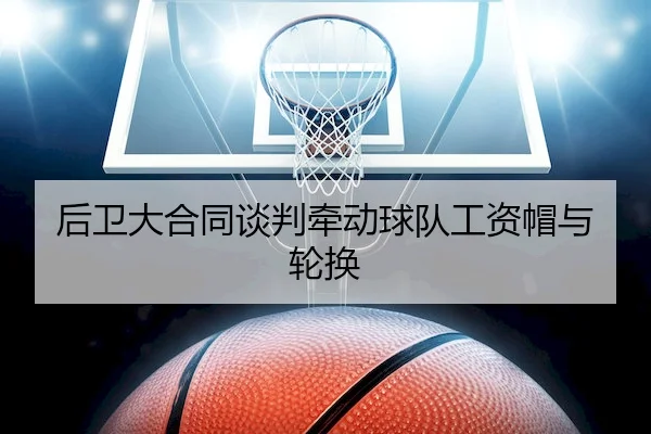 后卫大合同谈判牵动球队工资帽与轮换